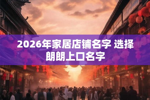 2026年家居店铺名字 选择朗朗上口名字 2026年家居店铺名字 选择朗朗上口名字
