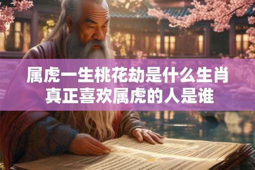 属虎一生桃花劫是什么生肖 真正喜欢属虎的人是谁 属虎一生桃花劫是什么生肖 真正喜欢属虎的人是谁