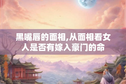 黑嘴唇的面相,从面相看女人是否有嫁入豪门的命