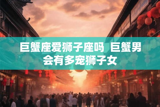 巨蟹座爱狮子座吗  巨蟹男会有多宠狮子女