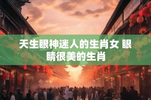 天生眼神迷人的生肖女 眼睛很美的生肖