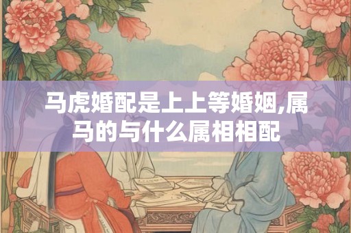 马虎婚配是上上等婚姻,属马的与什么属相相配
