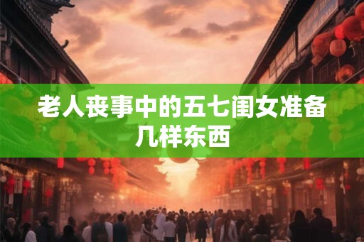 老人丧事中的五七闺女准备几样东西