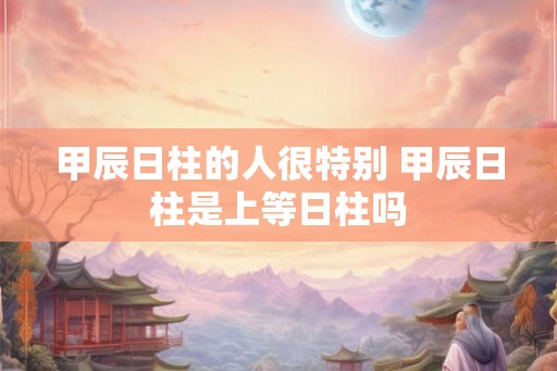 甲辰日柱的人很特别 甲辰日柱是上等日柱吗