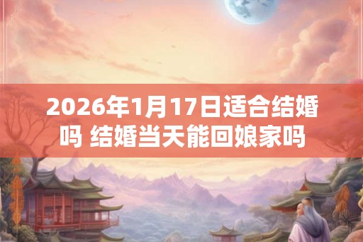 2026年1月17日适合结婚吗 结婚当天能回娘家吗