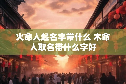 火命人起名字带什么 木命人取名带什么字好