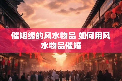 催姻缘的风水物品 如何用风水物品催婚