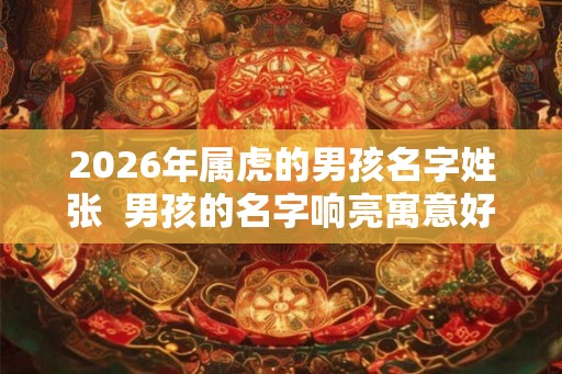 2026年属虎的男孩名字姓张 男孩的名字响亮寓意好 2026年属虎的男孩名字姓张 男孩的名字响亮寓意好