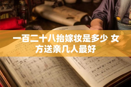 一百二十八抬嫁妆是多少 女方送亲几人最好
