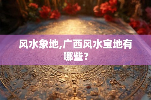 风水象地,广西风水宝地有哪些？