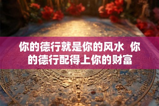 你的德行就是你的风水 你的德行配得上你的财富 你的德行就是你的风水 你的德行配得上你的财富