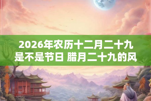 2026年农历十二月二十九是不是节日 腊月二十九的风俗
