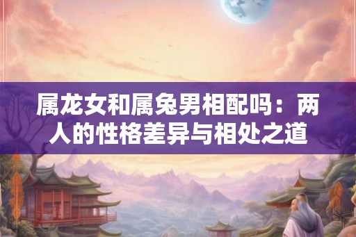 属龙女和属兔男相配吗：两人的性格差异与相处之道