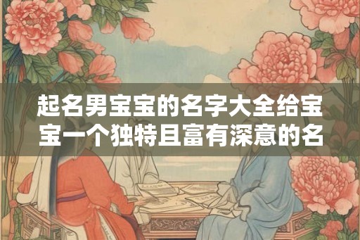 起名男宝宝的名字大全给宝宝一个独特且富有深意的名字