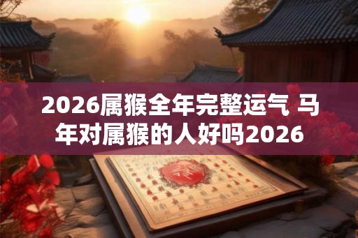 2026属猴全年完整运气 马年对属猴的人好吗2026