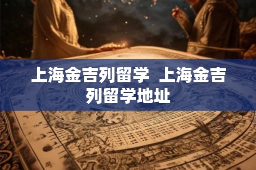上海金吉列留学 上海金吉列留学地址 上海金吉列留学 上海金吉列留学地址