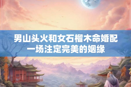 男山头火和女石榴木命婚配一场注定完美的姻缘 男山头火和女石榴木命婚配一场注定完美的姻缘