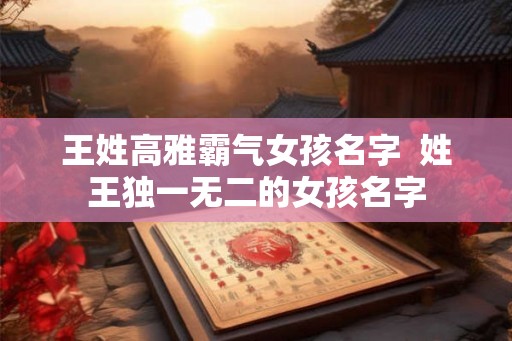 王姓高雅霸气女孩名字 姓王独一无二的女孩名字 王姓高雅霸气女孩名字 姓王独一无二的女孩名字