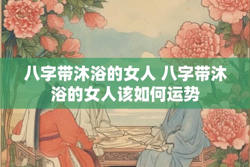 八字带沐浴的女人 八字带沐浴的女人该如何运势 八字带沐浴的女人 八字带沐浴的女人该如何运势