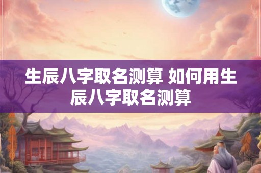 生辰八字取名测算 如何用生辰八字取名测算