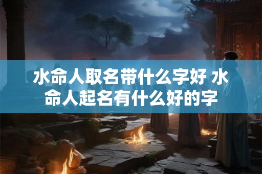 水命人取名带什么字好 水命人起名有什么好的字