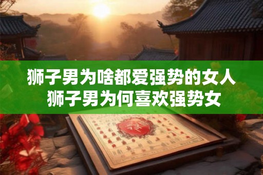 狮子男为啥都爱强势的女人 狮子男为何喜欢强势女