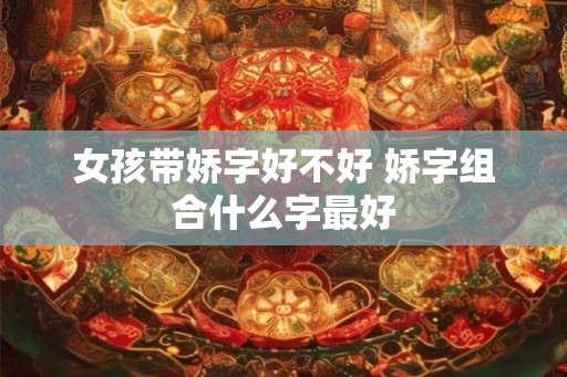 女孩带娇字好不好 娇字组合什么字最好 女孩带娇字好不好 娇字组合什么字最好