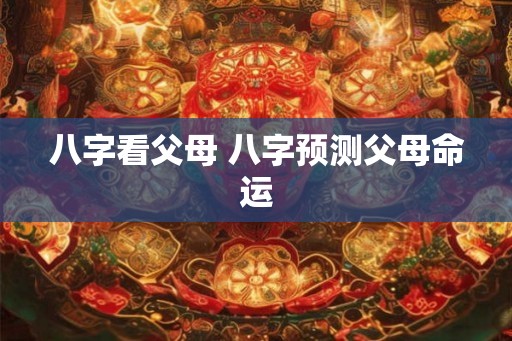 八字看父母 八字预测父母命运 八字看父母 八字预测父母命运