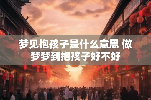 梦见抱孩子是什么意思 做梦梦到抱孩子好不好 梦见抱孩子是什么意思 做梦梦到抱孩子好不好