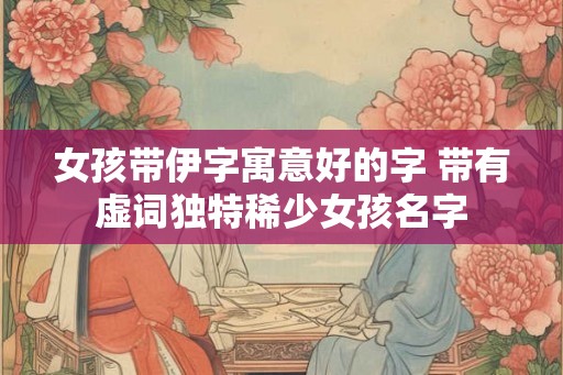 女孩带伊字寓意好的字 带有虚词独特稀少女孩名字