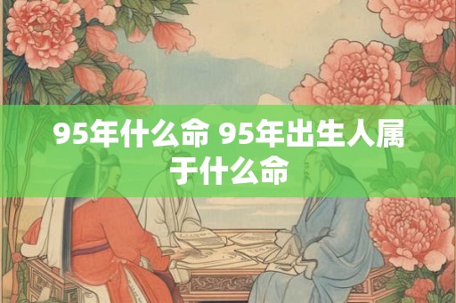 95年什么命 95年出生人属于什么命 95年什么命 95年出生人属于什么命