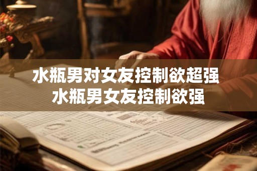 水瓶男对女友控制欲超强 水瓶男女友控制欲强 水瓶男对女友控制欲超强 水瓶男女友控制欲强