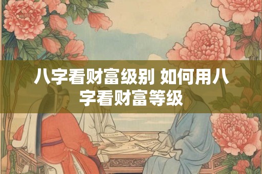 八字看财富级别 如何用八字看财富等级
