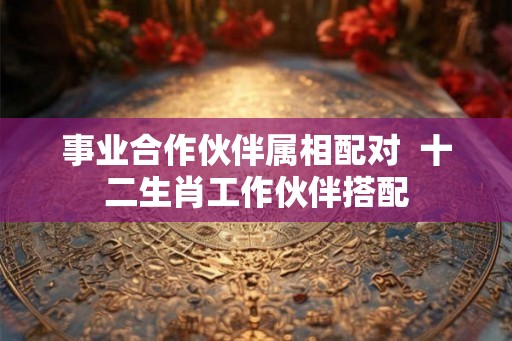 事业合作伙伴属相配对  十二生肖工作伙伴搭配
