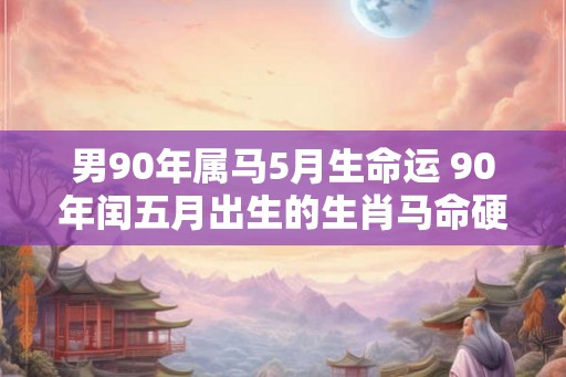 男90年属马5月生命运 90年闰五月出生的生肖马命硬 男90年属马5月生命运 90年闰五月出生的生肖马命硬