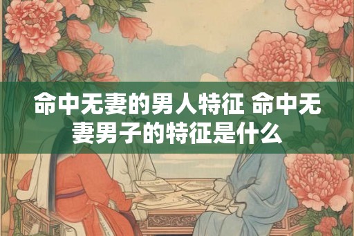 命中无妻的男人特征 命中无妻男子的特征是什么