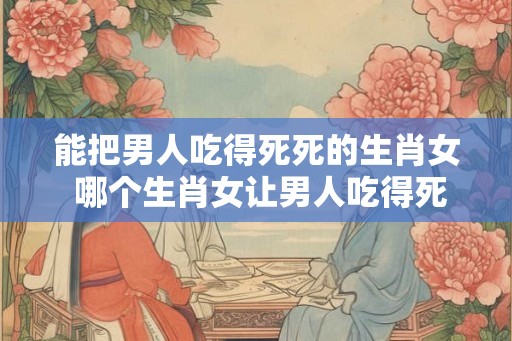 能把男人吃得死死的生肖女 哪个生肖女让男人吃得死死 能把男人吃得死死的生肖女 哪个生肖女让男人吃得死死