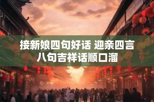 接新娘四句好话 迎亲四言八句吉祥话顺口溜