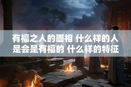 有福之人的面相 什么样的人是会是有福的 什么样的特征是有福的面相
