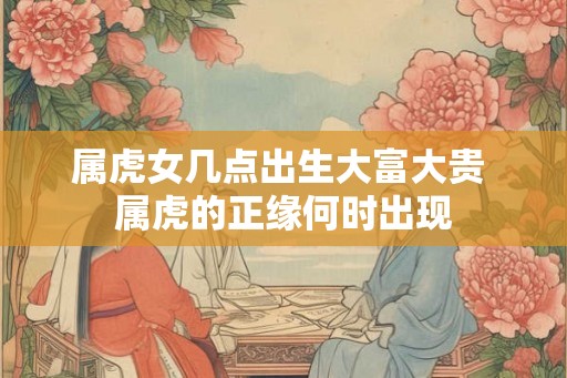 属虎女几点出生大富大贵 属虎的正缘何时出现