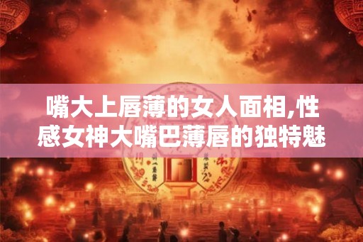 嘴大上唇薄的女人面相,性感女神大嘴巴薄唇的独特魅力