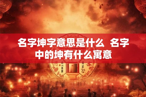 名字坤字意思是什么 名字中的坤有什么寓意 名字坤字意思是什么 名字中的坤有什么寓意