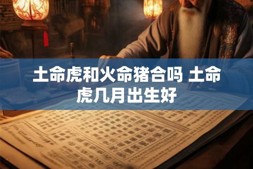土命虎和火命猪合吗 土命虎几月出生好 土命虎和火命猪合吗 土命虎几月出生好