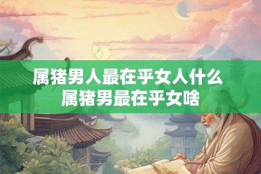 属猪男人最在乎女人什么 属猪男最在乎女啥