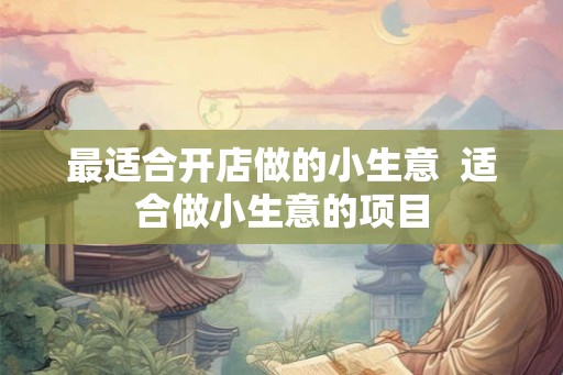 最适合开店做的小生意 适合做小生意的项目 最适合开店做的小生意 适合做小生意的项目