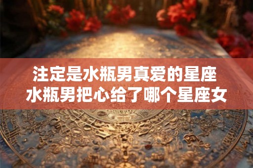 注定是水瓶男真爱的星座 水瓶男把心给了哪个星座女