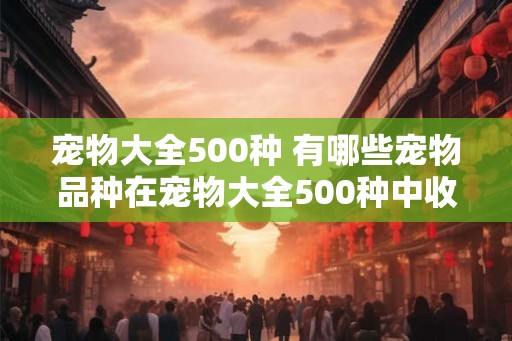 宠物大全500种 有哪些宠物品种在宠物大全500种中收录