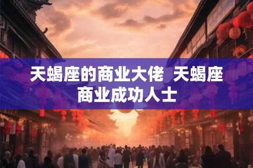 天蝎座的商业大佬  天蝎座商业成功人士