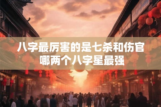 八字最厉害的是七杀和伤官 哪两个八字星最强 八字最厉害的是七杀和伤官 哪两个八字星最强