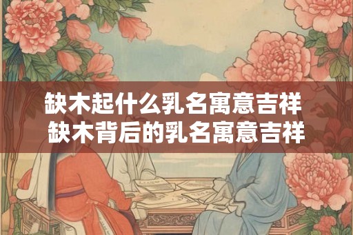缺木起什么乳名寓意吉祥 缺木背后的乳名寓意吉祥